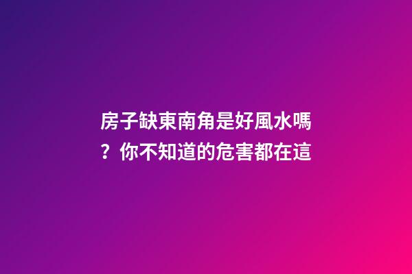 房子缺東南角是好風水嗎？你不知道的危害都在這